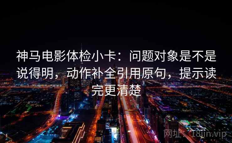 神马电影体检小卡：问题对象是不是说得明，动作补全引用原句，提示读完更清楚