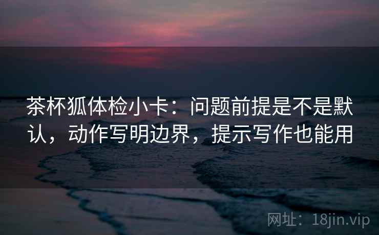 茶杯狐体检小卡：问题前提是不是默认，动作写明边界，提示写作也能用