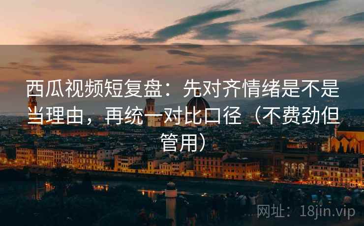 西瓜视频短复盘：先对齐情绪是不是当理由，再统一对比口径（不费劲但管用）