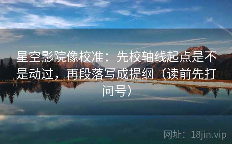 星空影院像校准：先校轴线起点是不是动过，再段落写成提纲（读前先打问号）