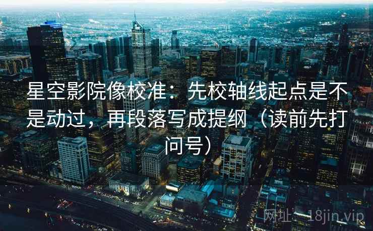 星空影院像校准：先校轴线起点是不是动过，再段落写成提纲（读前先打问号）