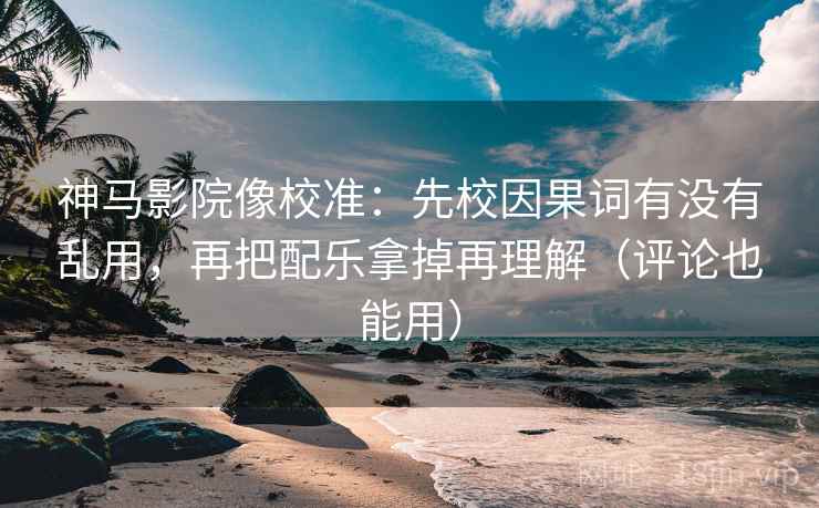 神马影院像校准：先校因果词有没有乱用，再把配乐拿掉再理解（评论也能用）