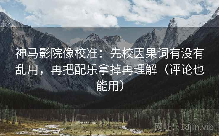 神马影院像校准：先校因果词有没有乱用，再把配乐拿掉再理解（评论也能用）