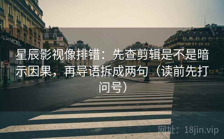 星辰影视像排错：先查剪辑是不是暗示因果，再导语拆成两句（读前先打问号）