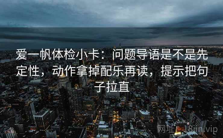 爱一帆体检小卡：问题导语是不是先定性，动作拿掉配乐再读，提示把句子拉直