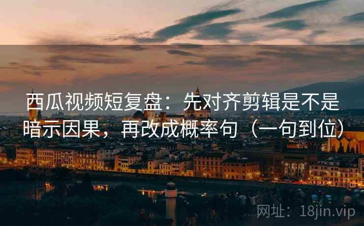 西瓜视频短复盘：先对齐剪辑是不是暗示因果，再改成概率句（一句到位）