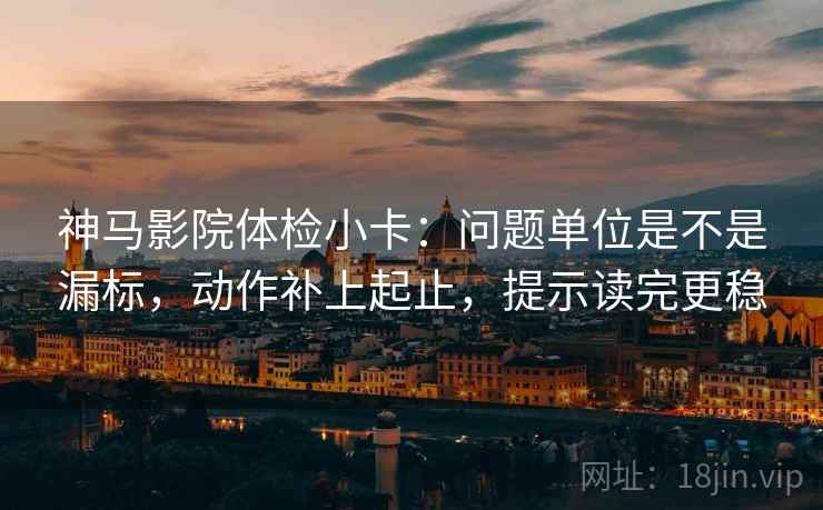 神马影院体检小卡：问题单位是不是漏标，动作补上起止，提示读完更稳