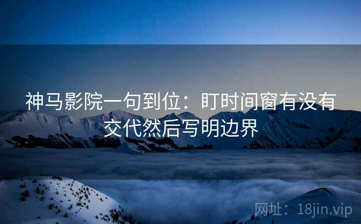 神马影院一句到位：盯时间窗有没有交代然后写明边界