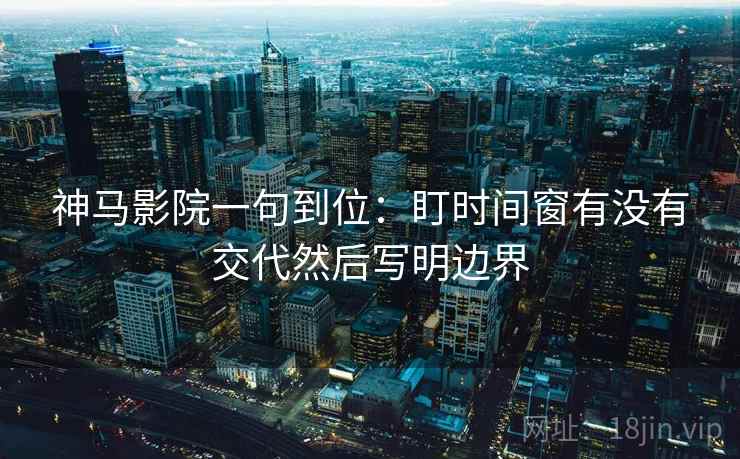 神马影院一句到位：盯时间窗有没有交代然后写明边界