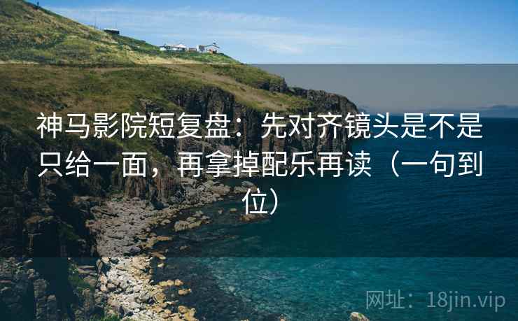 神马影院短复盘：先对齐镜头是不是只给一面，再拿掉配乐再读（一句到位）