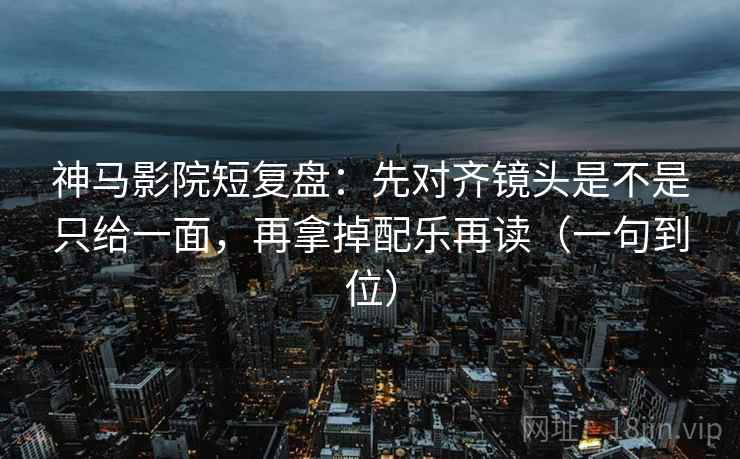 神马影院短复盘：先对齐镜头是不是只给一面，再拿掉配乐再读（一句到位）