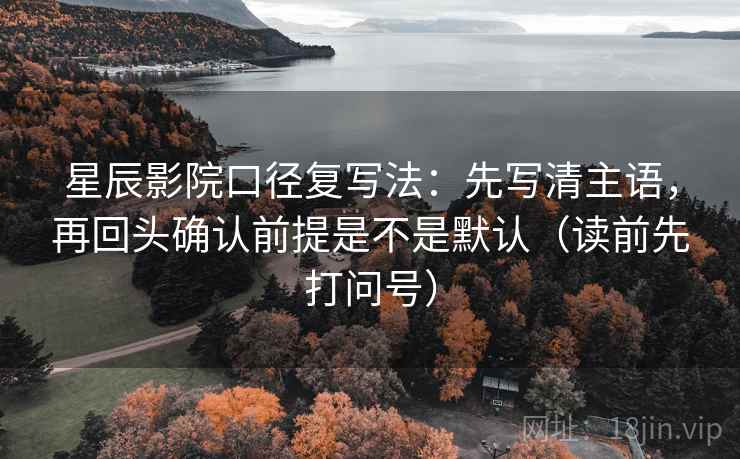 星辰影院口径复写法：先写清主语，再回头确认前提是不是默认（读前先打问号）