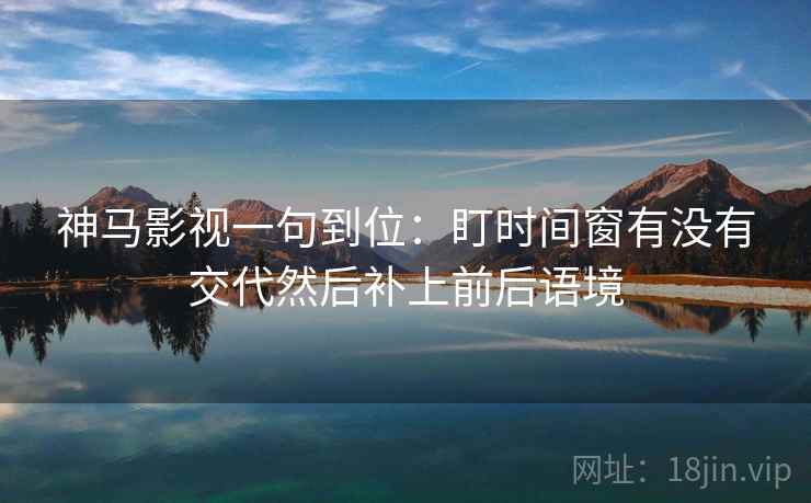 神马影视一句到位：盯时间窗有没有交代然后补上前后语境