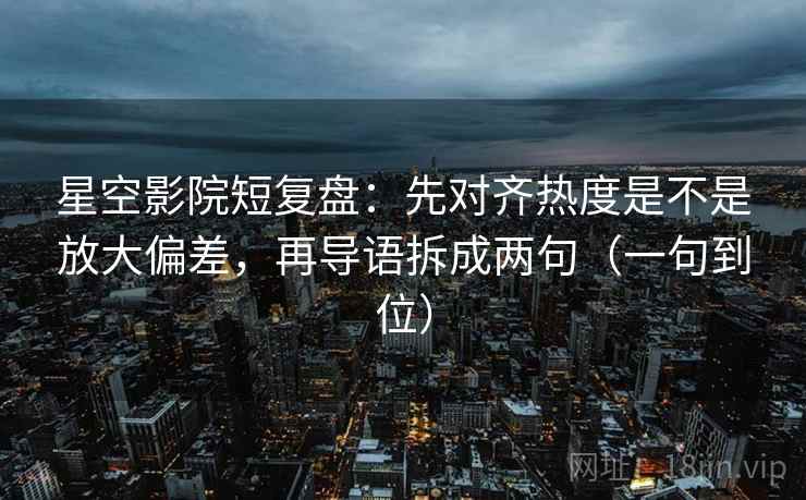 星空影院短复盘：先对齐热度是不是放大偏差，再导语拆成两句（一句到位）