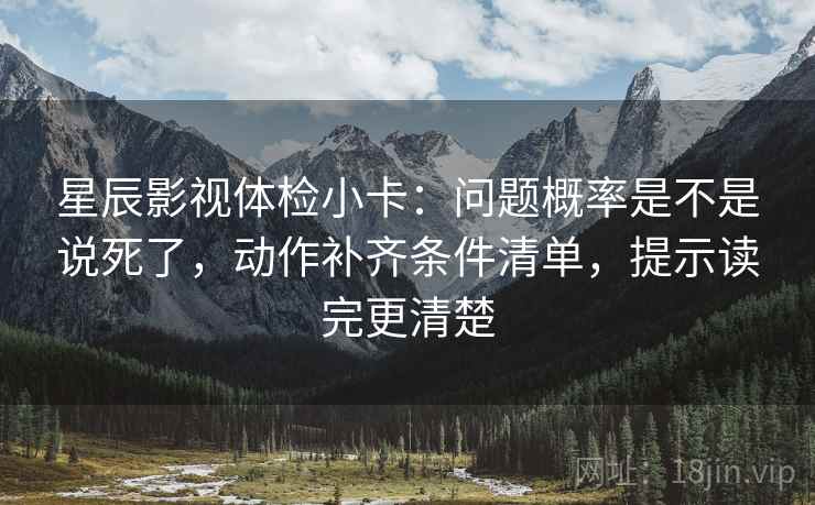 星辰影视体检小卡：问题概率是不是说死了，动作补齐条件清单，提示读完更清楚