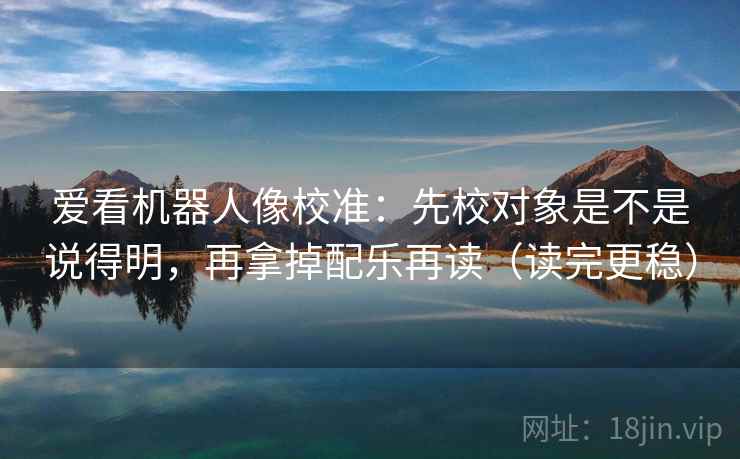 爱看机器人像校准：先校对象是不是说得明，再拿掉配乐再读（读完更稳）