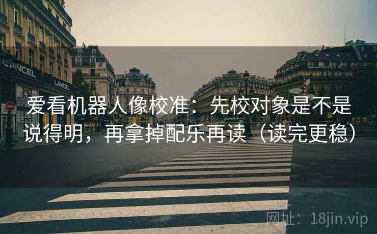 爱看机器人像校准：先校对象是不是说得明，再拿掉配乐再读（读完更稳）