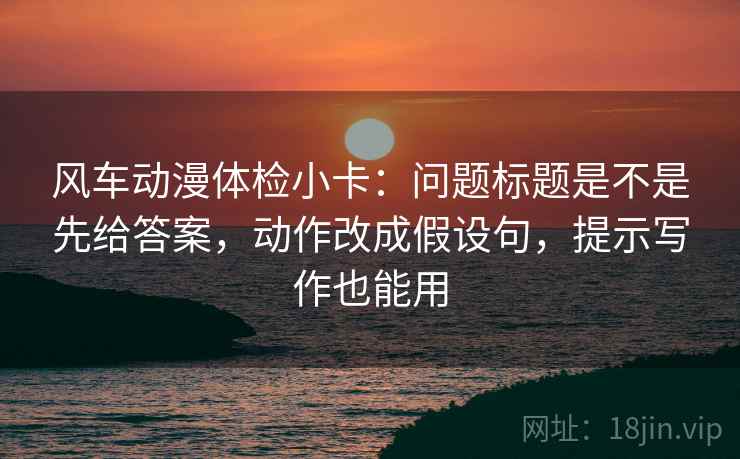 风车动漫体检小卡：问题标题是不是先给答案，动作改成假设句，提示写作也能用