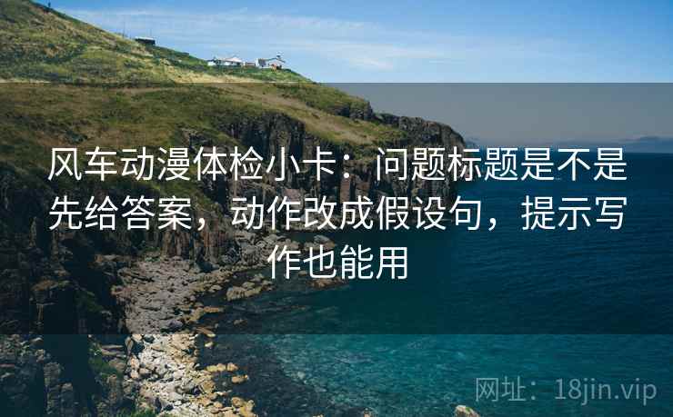 风车动漫体检小卡：问题标题是不是先给答案，动作改成假设句，提示写作也能用