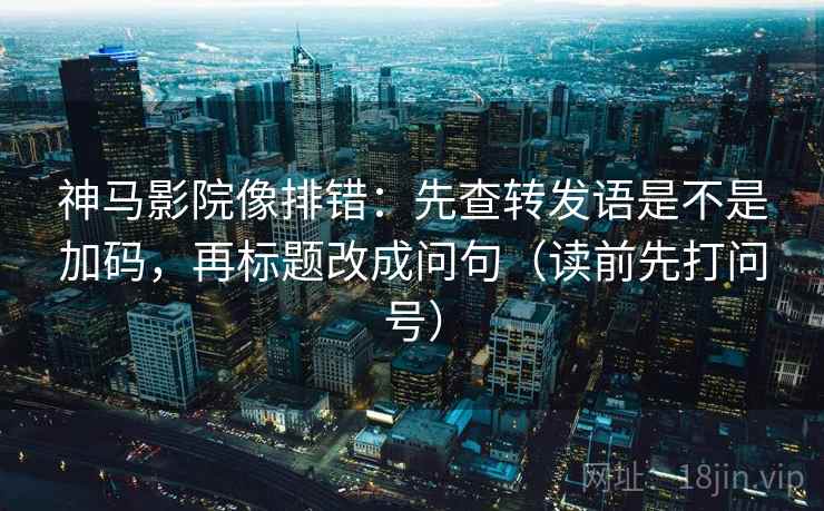 神马影院像排错：先查转发语是不是加码，再标题改成问句（读前先打问号）