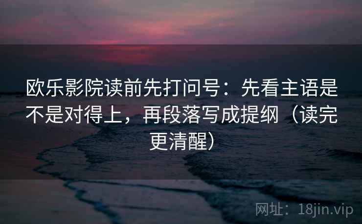 欧乐影院读前先打问号：先看主语是不是对得上，再段落写成提纲（读完更清醒）