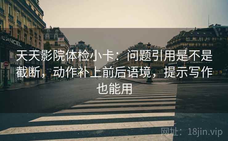天天影院体检小卡：问题引用是不是截断，动作补上前后语境，提示写作也能用