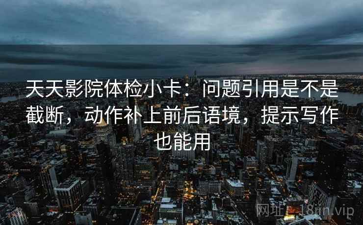 天天影院体检小卡：问题引用是不是截断，动作补上前后语境，提示写作也能用