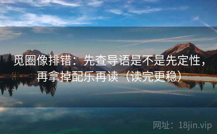 觅圈像排错：先查导语是不是先定性，再拿掉配乐再读（读完更稳）