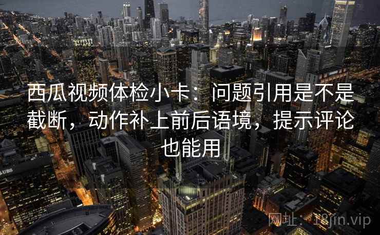 西瓜视频体检小卡：问题引用是不是截断，动作补上前后语境，提示评论也能用
