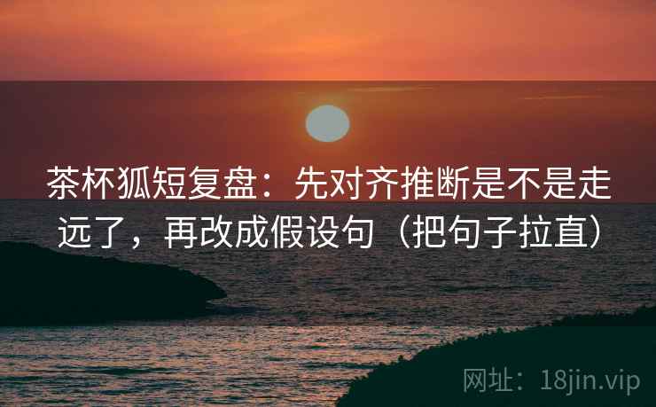 茶杯狐短复盘：先对齐推断是不是走远了，再改成假设句（把句子拉直）