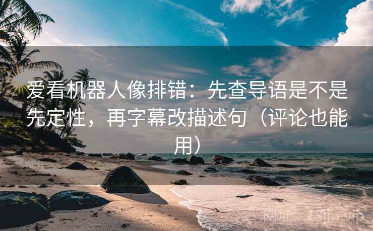 爱看机器人像排错：先查导语是不是先定性，再字幕改描述句（评论也能用）