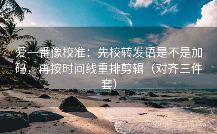 爱一番像校准：先校转发语是不是加码，再按时间线重排剪辑（对齐三件套）