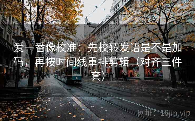 爱一番像校准：先校转发语是不是加码，再按时间线重排剪辑（对齐三件套）