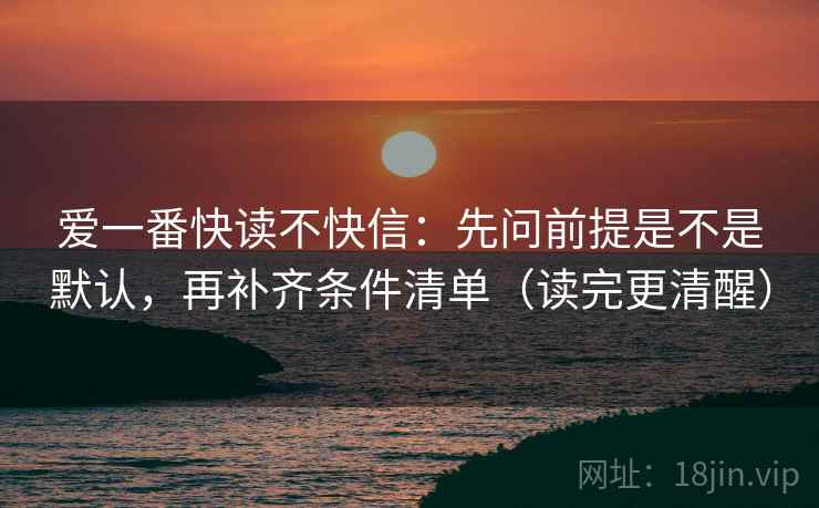 爱一番快读不快信：先问前提是不是默认，再补齐条件清单（读完更清醒）