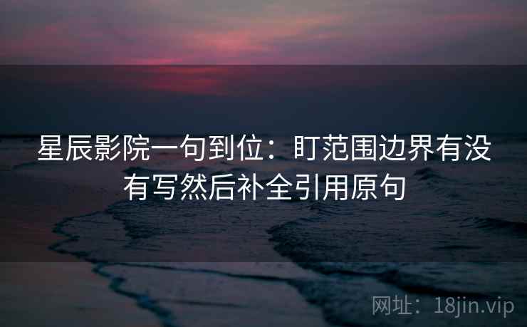 星辰影院一句到位：盯范围边界有没有写然后补全引用原句