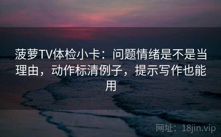 菠萝TV体检小卡：问题情绪是不是当理由，动作标清例子，提示写作也能用