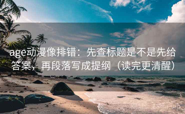 age动漫像排错：先查标题是不是先给答案，再段落写成提纲（读完更清醒）