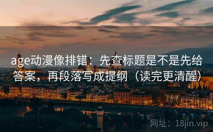 age动漫像排错：先查标题是不是先给答案，再段落写成提纲（读完更清醒）
