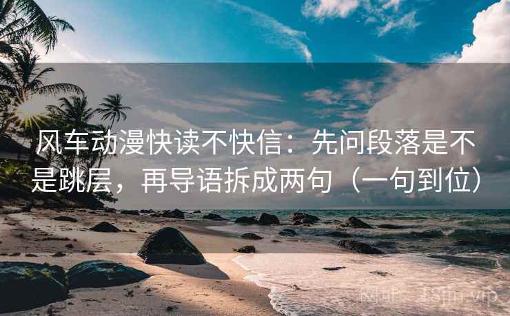 风车动漫快读不快信：先问段落是不是跳层，再导语拆成两句（一句到位）