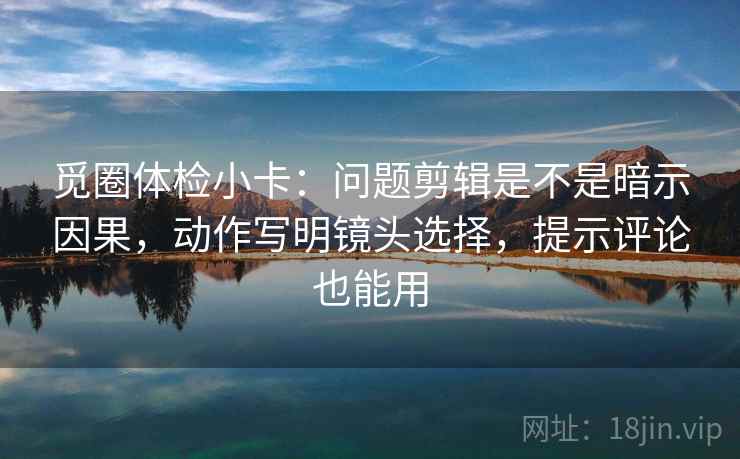 觅圈体检小卡：问题剪辑是不是暗示因果，动作写明镜头选择，提示评论也能用