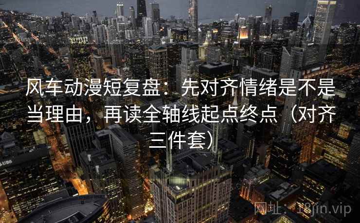风车动漫短复盘：先对齐情绪是不是当理由，再读全轴线起点终点（对齐三件套）