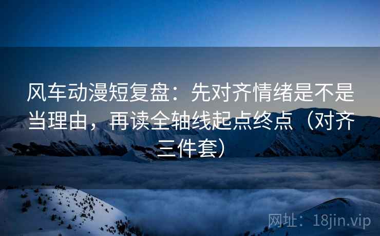 风车动漫短复盘：先对齐情绪是不是当理由，再读全轴线起点终点（对齐三件套）