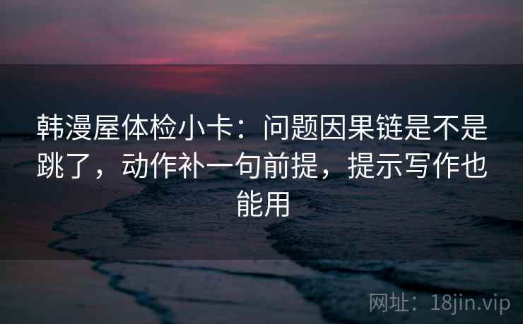 韩漫屋体检小卡：问题因果链是不是跳了，动作补一句前提，提示写作也能用
