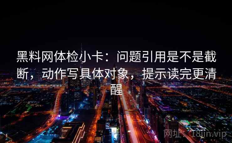 黑料网体检小卡：问题引用是不是截断，动作写具体对象，提示读完更清醒