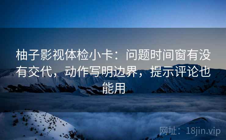 柚子影视体检小卡:问题时间窗有没有交代,动作写明边界,提示评论也能用 柚子影视体检小卡:问题时间窗有没有交代,动作写明边界,提示评论也能用