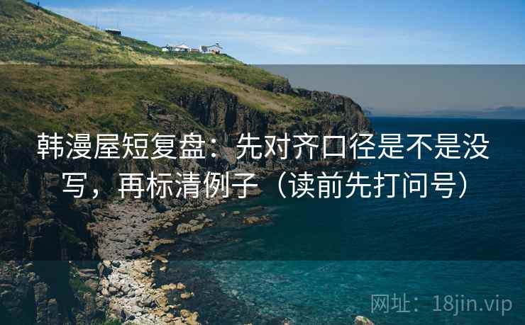 韩漫屋短复盘：先对齐口径是不是没写，再标清例子（读前先打问号）