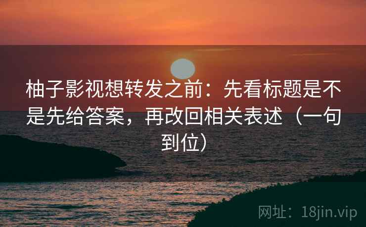 柚子影视想转发之前：先看标题是不是先给答案，再改回相关表述（一句到位）