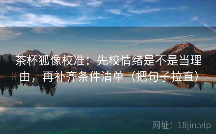 茶杯狐像校准：先校情绪是不是当理由，再补齐条件清单（把句子拉直）