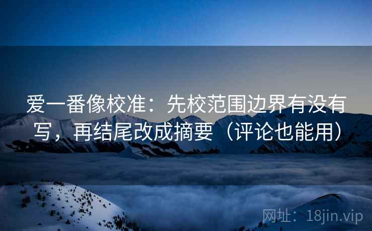 爱一番像校准：先校范围边界有没有写，再结尾改成摘要（评论也能用）