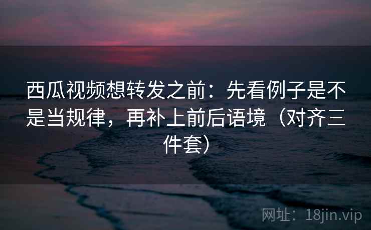 西瓜视频想转发之前:先看例子是不是当规律,再补上前后语境(对齐三件套)
